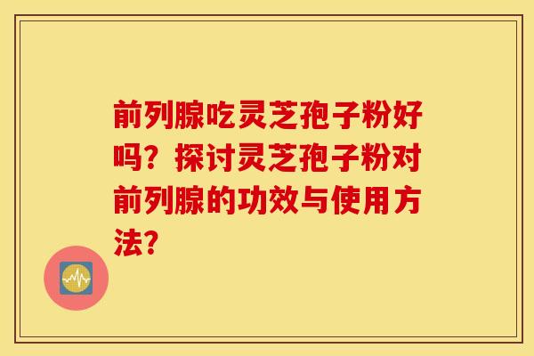 前列腺吃灵芝孢子粉好吗？探讨灵芝孢子粉对前列腺的功效与使用方法？