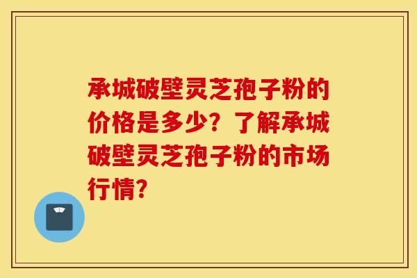 承城破壁灵芝孢子粉的价格是多少？了解承城破壁灵芝孢子粉的市场行情？