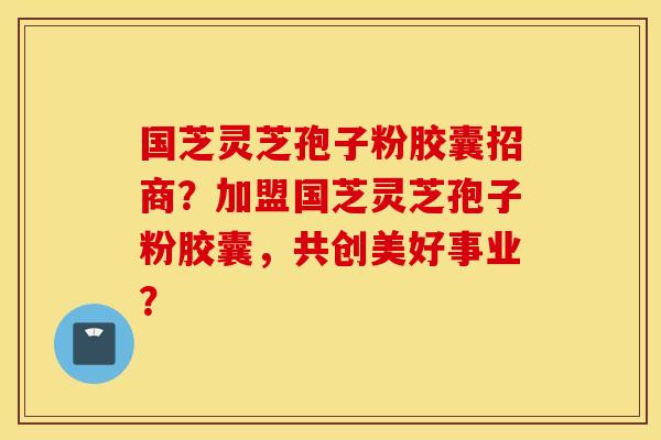 国芝灵芝孢子粉胶囊招商？加盟国芝灵芝孢子粉胶囊，共创美好事业？