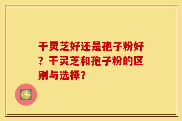 干灵芝好还是孢子粉好？干灵芝和孢子粉的区别与选择？