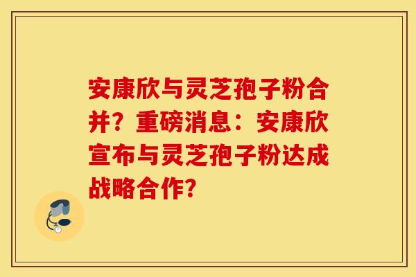安康欣与灵芝孢子粉合并？重磅消息：安康欣宣布与灵芝孢子粉达成战略合作？
