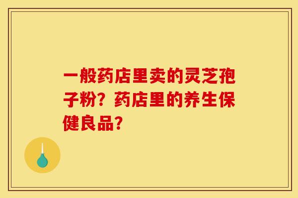 一般药店里卖的灵芝孢子粉？药店里的养生保健良品？