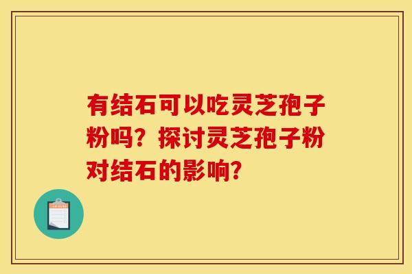 有结石可以吃灵芝孢子粉吗?探讨灵芝孢子粉对结石的影响? 有结石可以吃灵芝孢子粉吗?探讨灵芝孢子粉对结石的影响?