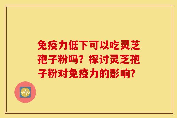 免疫力低下可以吃灵芝孢子粉吗？探讨灵芝孢子粉对免疫力的影响？