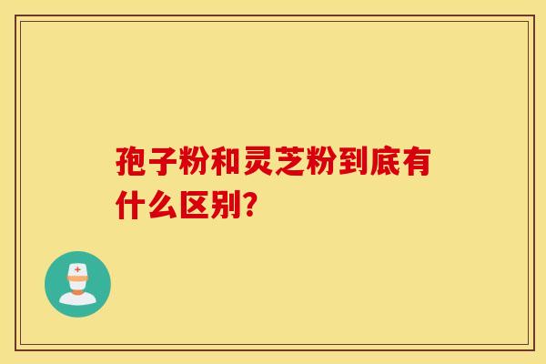 孢子粉和灵芝粉到底有什么区别? 孢子粉和灵芝粉到底有什么区别?