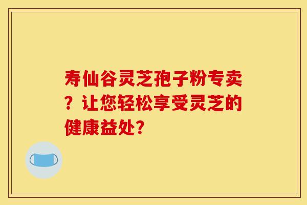 寿仙谷灵芝孢子粉专卖？让您轻松享受灵芝的健康益处？