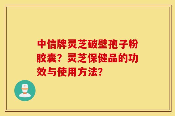 中信牌灵芝破壁孢子粉胶囊？灵芝保健品的功效与使用方法？