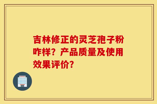 吉林修正的灵芝孢子粉咋样?产品质量及使用效果评价? 吉林修正的灵芝孢子粉咋样?产品质量及使用效果评价?