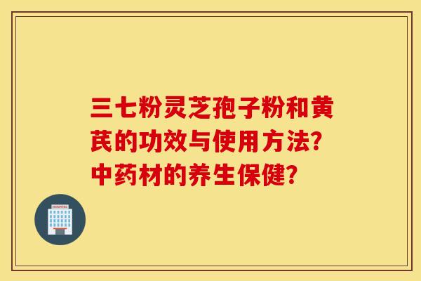 三七粉灵芝孢子粉和黄芪的功效与使用方法？中药材的养生保健？