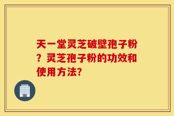 天一堂灵芝破壁孢子粉？灵芝孢子粉的功效和使用方法？