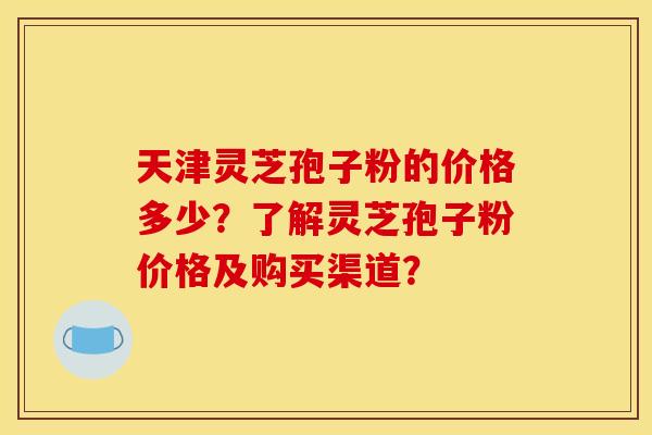 天津灵芝孢子粉的价格多少？了解灵芝孢子粉价格及购买渠道？