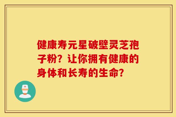 健康寿元星破壁灵芝孢子粉？让你拥有健康的身体和长寿的生命？