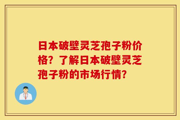 日本破壁灵芝孢子粉价格？了解日本破壁灵芝孢子粉的市场行情？