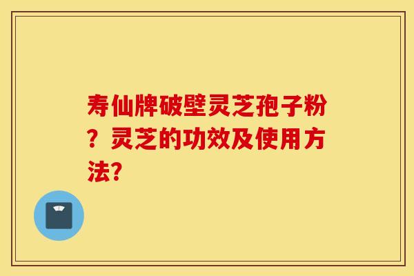 寿仙牌破壁灵芝孢子粉？灵芝的功效及使用方法？
