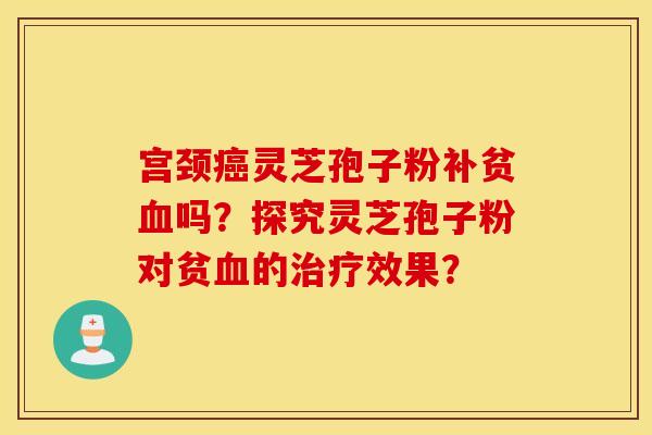 宫颈癌灵芝孢子粉补贫血吗？探究灵芝孢子粉对贫血的治疗效果？