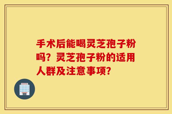 手术后能喝灵芝孢子粉吗？灵芝孢子粉的适用人群及注意事项？
