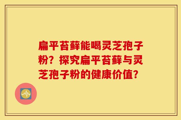 扁平苔藓能喝灵芝孢子粉？探究扁平苔藓与灵芝孢子粉的健康价值？
