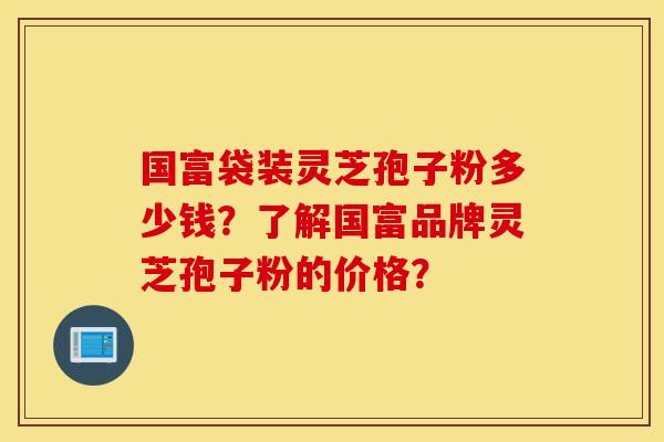 国富袋装灵芝孢子粉多少钱？了解国富品牌灵芝孢子粉的价格？