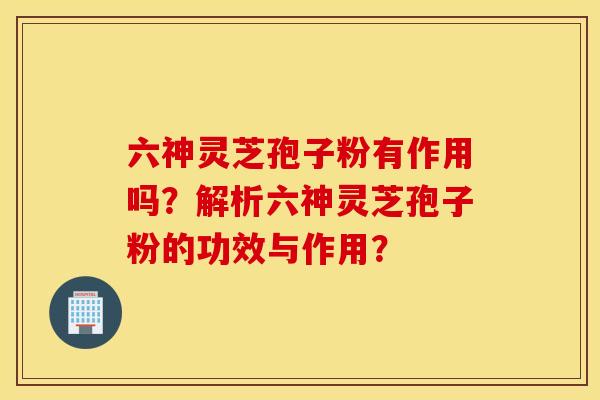 六神灵芝孢子粉有作用吗？解析六神灵芝孢子粉的功效与作用？