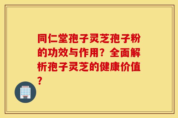 同仁堂孢子灵芝孢子粉的功效与作用？全面解析孢子灵芝的健康价值？