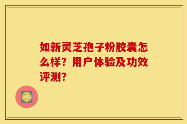 如新灵芝孢子粉胶囊怎么样？用户体验及功效评测？