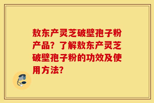 敖东产灵芝破壁孢子粉产品？了解敖东产灵芝破壁孢子粉的功效及使用方法？