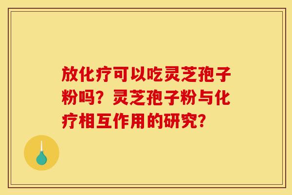 放化疗可以吃灵芝孢子粉吗？灵芝孢子粉与化疗相互作用的研究？