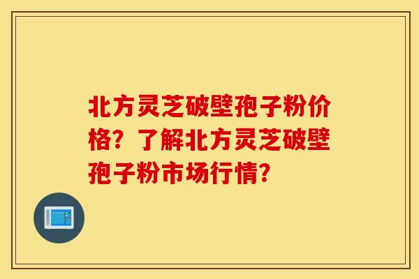北方灵芝破壁孢子粉价格？了解北方灵芝破壁孢子粉市场行情？