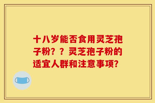 十八岁能否食用灵芝孢子粉？？灵芝孢子粉的适宜人群和注意事项？
