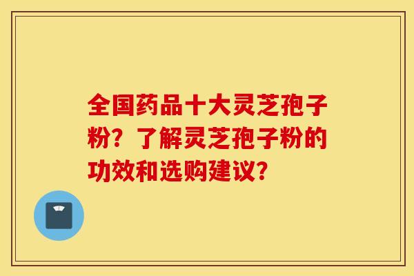全国药品十大灵芝孢子粉？了解灵芝孢子粉的功效和选购建议？