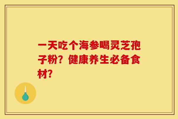 一天吃个海参喝灵芝孢子粉？健康养生必备食材？