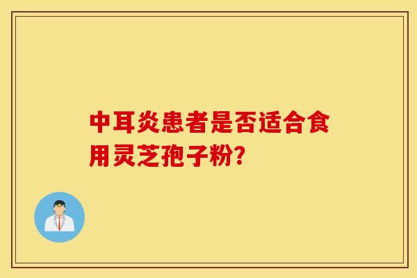 中耳炎患者是否适合食用灵芝孢子粉？