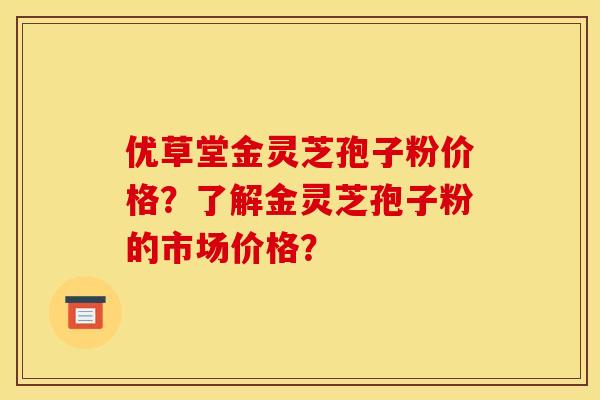 优草堂金灵芝孢子粉价格？了解金灵芝孢子粉的市场价格？