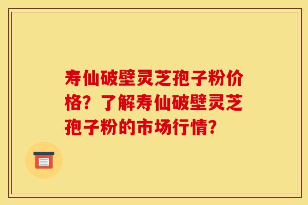 寿仙破壁灵芝孢子粉价格？了解寿仙破壁灵芝孢子粉的市场行情？