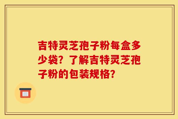 吉特灵芝孢子粉每盒多少袋？了解吉特灵芝孢子粉的包装规格？