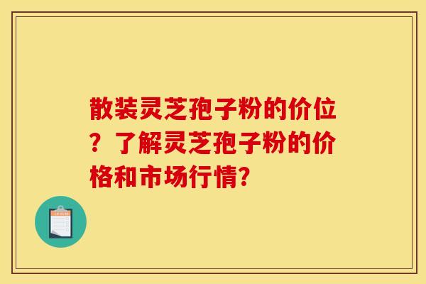 散装灵芝孢子粉的价位？了解灵芝孢子粉的价格和市场行情？