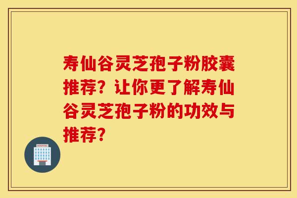 寿仙谷灵芝孢子粉胶囊推荐？让你更了解寿仙谷灵芝孢子粉的功效与推荐？
