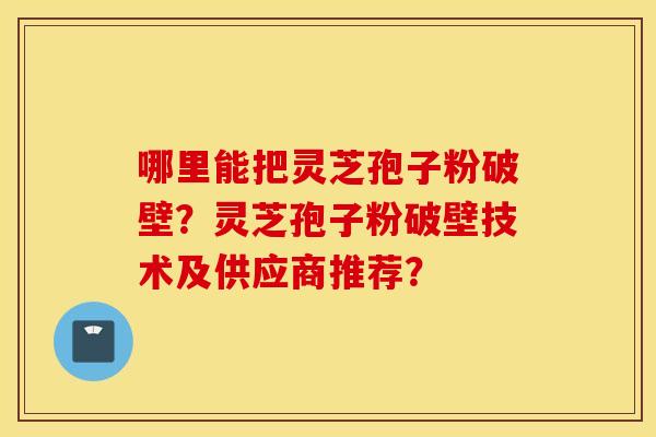 哪里能把灵芝孢子粉破壁？灵芝孢子粉破壁技术及供应商推荐？