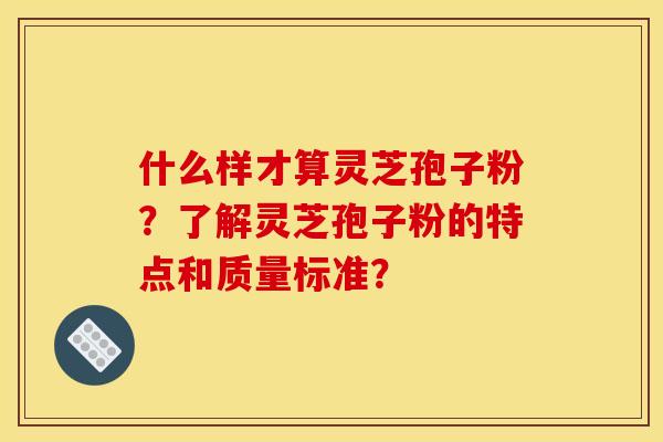 什么样才算灵芝孢子粉？了解灵芝孢子粉的特点和质量标准？