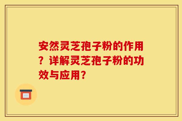 安然灵芝孢子粉的作用？详解灵芝孢子粉的功效与应用？