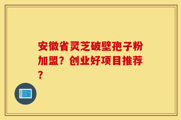 安徽省灵芝破壁孢子粉加盟？创业好项目推荐？