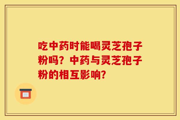 吃中药时能喝灵芝孢子粉吗？中药与灵芝孢子粉的相互影响？