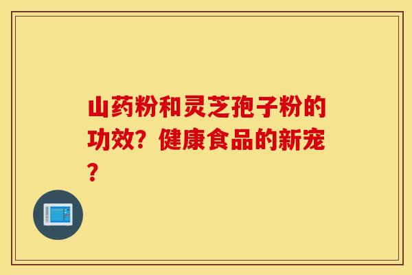 山药粉和灵芝孢子粉的功效？健康食品的新宠？