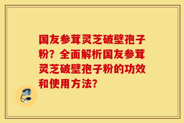 国友参茸灵芝破壁孢子粉？全面解析国友参茸灵芝破壁孢子粉的功效和使用方法？