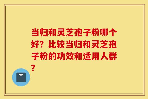 当归和灵芝孢子粉哪个好？比较当归和灵芝孢子粉的功效和适用人群？