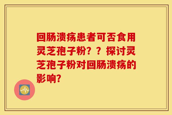 回肠溃疡患者可否食用灵芝孢子粉？？探讨灵芝孢子粉对回肠溃疡的影响？