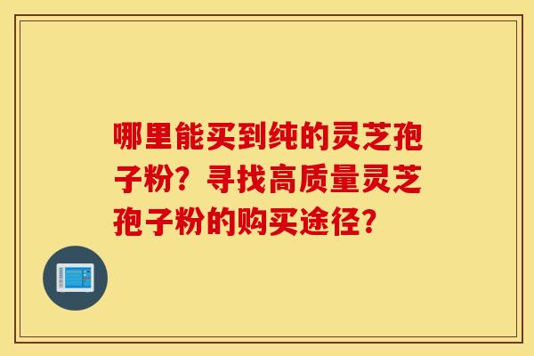 哪里能买到纯的灵芝孢子粉？寻找高质量灵芝孢子粉的购买途径？