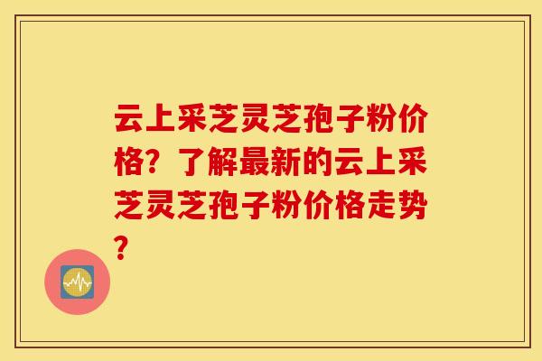 云上采芝灵芝孢子粉价格？了解最新的云上采芝灵芝孢子粉价格走势？
