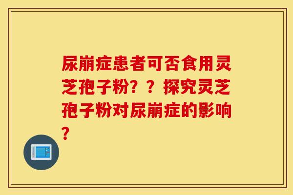 尿崩症患者可否食用灵芝孢子粉？？探究灵芝孢子粉对尿崩症的影响？