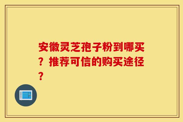安徽灵芝孢子粉到哪买？推荐可信的购买途径？